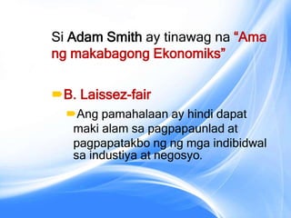 Si Adam Smith ay tinawag na “Ama
ng makabagong Ekonomiks”
B. Laissez-fair
Ang pamahalaan ay hindi dapat
maki alam sa pagpapaunlad at
pagpapatakbo ng ng mga indibidwal
sa industiya at negosyo.
 