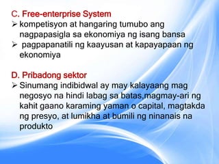 C. Free-enterprise System
 kompetisyon at hangaring tumubo ang
nagpapasigla sa ekonomiya ng isang bansa
 pagpapanatili ng kaayusan at kapayapaan ng
ekonomiya
D. Pribadong sektor
 Sinumang indibidwal ay may kalayaang mag
negosyo na hindi labag sa batas,magmay-ari ng
kahit gaano karaming yaman o capital, magtakda
ng presyo, at lumikha at bumili ng ninanais na
produkto
 