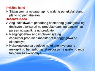 Invisible hand
 Sitwasyon na nagaganap ng walang pangkalahatang
plano ng pamahalaan.
Desentralisado
 Ang indibidwal at pribadong sector ang gumagawa ng
desisyon ukol sa uri ng produkto,dami ng gagawin,at
paraan ng paglikha ng produkto.
 Nangingibabaw ang impluwensya ng
consumer,produser,imbestor,at manggagawa sa
ekonomiya.
 Nakakatulong sa paglago ng ekonomiya upang
makapili ng hanapbuhay at negosyo na gusto ng mga
tao para sa ekonomiya.
 