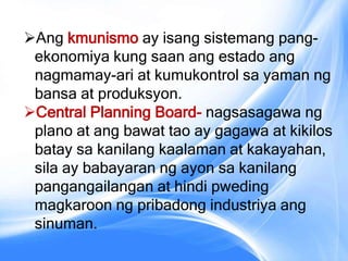 Ang kmunismo ay isang sistemang pang-
ekonomiya kung saan ang estado ang
nagmamay-ari at kumukontrol sa yaman ng
bansa at produksyon.
Central Planning Board- nagsasagawa ng
plano at ang bawat tao ay gagawa at kikilos
batay sa kanilang kaalaman at kakayahan,
sila ay babayaran ng ayon sa kanilang
pangangailangan at hindi pweding
magkaroon ng pribadong industriya ang
sinuman.
 