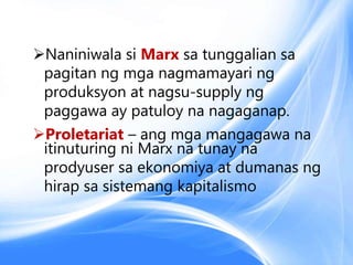 Naniniwala si Marx sa tunggalian sa
pagitan ng mga nagmamayari ng
produksyon at nagsu-supply ng
paggawa ay patuloy na nagaganap.
Proletariat – ang mga mangagawa na
itinuturing ni Marx na tunay na
prodyuser sa ekonomiya at dumanas ng
hirap sa sistemang kapitalismo
 