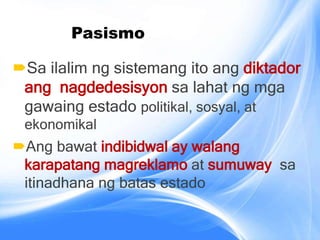 Pasismo
Sa ilalim ng sistemang ito ang diktador
ang nagdedesisyon sa lahat ng mga
gawaing estado politikal, sosyal, at
ekonomikal
Ang bawat indibidwal ay walang
karapatang magreklamo at sumuway sa
itinadhana ng batas estado
 