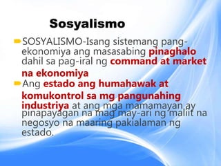 Sosyalismo
SOSYALISMO-Isang sistemang pang-
ekonomiya ang masasabing pinaghalo
dahil sa pag-iral ng command at market
na ekonomiya
Ang estado ang humahawak at
komukontrol sa mg pangunahing
industriya at ang mga mamamayan ay
pinapayagan na mag may-ari ng maliit na
negosyo na maaring pakialaman ng
estado.
 