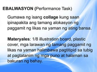 EBALWASYON (Performance Task)
Gumawa ng isang collage kung saan
ipinapakita ang tamang alokasyon ng
paggamit ng likas na yaman ng ating bansa.
Materyales: 1/8 illustration board, plastic
cover, mga larawan ng tamang paggamit ng
likas na yaman halimbawa pagtitipid sa tubig
at pagtatanim ng mga puno at halaman sa
bakuran ng bahay.
 
