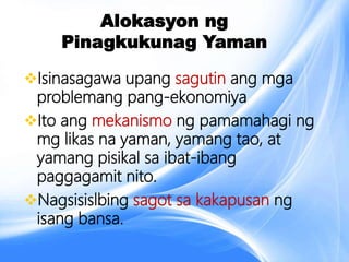 Alokasyon ng
Pinagkukunag Yaman
Isinasagawa upang sagutin ang mga
problemang pang-ekonomiya
Ito ang mekanismo ng pamamahagi ng
mg likas na yaman, yamang tao, at
yamang pisikal sa ibat-ibang
paggagamit nito.
Nagsisislbing sagot sa kakapusan ng
isang bansa.
 