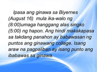 Ipasa ang ginawa sa Biyernes
(August 16) mula ika-walo ng
(8:00)umaga hanggang alas singko
(5:00) ng hapon. Ang hindi makakapasa
sa takdang panahon ay babawasan ng
puntos ang ginawang collage. Isang
araw na pagpaliban ay isang punto ang
ibabawas sa ginawa.
 