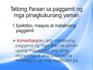 Tatlong Paraan sa paggamit ng
mga pinagkukunang yaman
1. Epektibo, maayos at matalinong
paggamit
 konserbasyon- ang matalinong
paggamit ng mga likas na yaman
upang mapaunlad ang ating
ekonomiya at ang susunod na
henerasyon ay may maabutan pa.
 