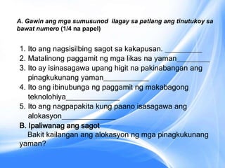 1. Ito ang nagsisilbing sagot sa kakapusan. _________
2. Matalinong paggamit ng mga likas na yaman________
3. Ito ay isinasagawa upang higit na pakinabangan ang
pinagkukunang yaman___________
4. Ito ang ibinubunga ng paggamit ng makabagong
teknolohiya_____________
5. Ito ang nagpapakita kung paano isasagawa ang
alokasyon_____________
B. Ipaliwanag ang sagot
Bakit kailangan ang alokasyon ng mga pinagkukunang
yaman?
A. Gawin ang mga sumusunod ilagay sa patlang ang tinutukoy sa
bawat numero (1/4 na papel)
 