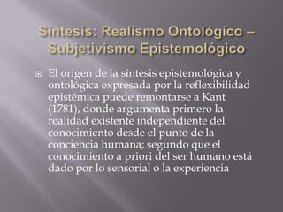    El origen de la síntesis epistemológica y
    ontológica expresada por la reflexibilidad
    epistémica puede remontarse a Kant
    (1781), donde argumenta primero la
    realidad existente independiente del
    conocimiento desde el punto de la
    conciencia humana; segundo que el
    conocimiento a priori del ser humano está
    dado por lo sensorial o la experiencia
 
