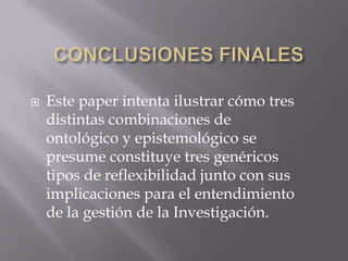    Este paper intenta ilustrar cómo tres
    distintas combinaciones de
    ontológico y epistemológico se
    presume constituye tres genéricos
    tipos de reflexibilidad junto con sus
    implicaciones para el entendimiento
    de la gestión de la Investigación.
 