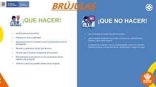 ¡QUE HACER!
BRÚJULAS
¡QUE NO HACER!
• Lectura previa al encuentro.
• Preparación de los materiales.
• Apropiación de los conceptos claves (y profundización en la
bibliografía)
• Revisión (y aplicación) de los tips técnicos.
• Verificar que la brújula corresponda al encuentro.
• Retroalimentar le encuentro con el cumplimento de los
objetivos de la brújula.
• Tener en cuenta los posibles anexos de las brújulas.
• Leer la brújula el mismo día del encuentro.
• Leer la brújula durante el encuentro con las y los adolescentes y
jóvenes (¿qué viene ahora?)
• Entregarle las brújulas a las y los participantes (estas son solo del
talento humano, a excepción de las autónomas y trabajo en casa)
 
