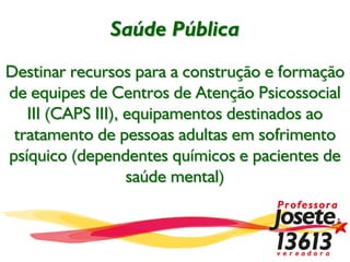 Saúde Pública
Destinar recursos para a construção e formação
de equipes de Centros de Atenção Psicossocial
   III (CAPS III), equipamentos destinados ao
 tratamento de pessoas adultas em sofrimento
psíquico (dependentes químicos e pacientes de
                   saúde mental)
 