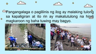 Pangangalaga o paglilinis ng ilog ay malaking tulong
sa kapaligiran at ito rin ay makatutulong na hindi
magkaroon ng baha tuwing may bagyo.
 