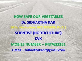 HOW SAFE OUR VEGETABLES
Dr. SIDHARTHA KAR
(M.Sc. Horticulture, NET, PGDAEM, Ph.D. )
SCIENTIST (HORTICULTURE)
KVK
MOBILE NUMBER – 9437633251
E Mail – sidharthakar7@gmail.com
 