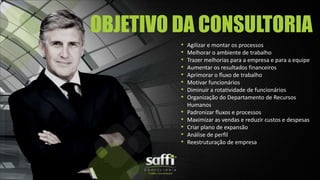 • Agilizar e montar os processos
• Melhorar o ambiente de trabalho
• Trazer melhorias para a empresa e para a equipe
• Aumentar os resultados financeiros
• Aprimorar o fluxo de trabalho
• Motivar funcionários
• Diminuir a rotatividade de funcionários
• Organização do Departamento de Recursos
Humanos
• Padronizar fluxos e processos
• Maximizar as vendas e reduzir custos e despesas
• Criar plano de expansão
• Análise de perfil
• Reestruturação de empresa
OBJETIVO DA CONSULTORIA
 