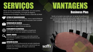 SERVIÇOSNosso serviço neste projeto está dividido em cinco partes;
Estudo de Franquiabilidade, Formação de Negócio,
Planejamento Estratégico, Cliente Oculto e Expansão da Rede
ESTUDO DE FRANQUIABILIDADE
São feitas análises de possibilidades, riscos e oportunidades de
mercado para que o negócio seja franqueado e bem sucedido
FORMATAÇÃODE NEGÓCIO
São feitas toda a blindagem, formação e
preparação do negócio antes da expansão
PLANEJAMENTO ESTRATÉGICO
Para atingir um índice de satisfação e um ganho de
mercado com muito mais rapidez e menores riscos
CLIENTE OCULTO
Para quem já tem uma empresa ou uma rede e precisa
supervisionar o padrão e a qualidade de atendimento aos
seus clientes
EXPANSÃO DA REDE
Temos os melhores profissionais de mercado trabalhando
na busca de investidores, negociando e apresentando sua
empresa com a finalidade de atingir o número de
unidades planejadas
VANTAGENS
Business Plus
Sendo um projeto executado por um grupo de profissionais
com conhecimento adquirido pelo maior órgão do país, a ABF
(Associação Brasileira de Franchising), oferece segurança,
confiança, qualidade e rapidez no projeto de expansão
 