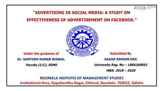 “ADVERTISING IN SOCIAL MEDIA: A STUDY ON
EFFECTIVENESS OF ADVERTISEMENT ON FACEBOOK.”
Submitted By
SAGAR RANJAN DAS
University Reg. No – 1806260051
MBA: 2018 – 2020
Under the guidance of
Dr. SANTOSH KUMAR BISWAL
Faculty (I/C), RIMS
ROURKELA INSITUTES OF MANAGEMENT STUDIES
Institutional Area, Gopabandhu Nagar, Chhend, Rourkela- 769015, Odisha
 