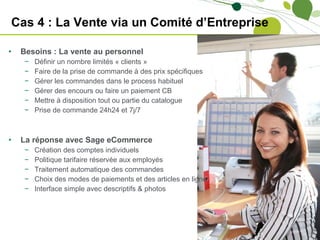 Cas 4 : La Vente via un Comité d’Entreprise Besoins : La vente au personnel  Définir un nombre limités « clients » Faire de la prise de commande à des prix spécifiques Gérer les commandes dans le process habituel Gérer des encours ou faire un paiement CB Mettre à disposition tout ou partie du catalogue Prise de commande 24h24 et 7j/7 La réponse avec Sage eCommerce Création des comptes individuels Politique tarifaire réservée aux employés Traitement automatique des commandes Choix des modes de paiements et des articles en ligne Interface simple avec descriptifs & photos 