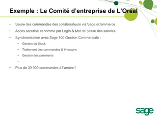 Exemple : Le Comité d’entreprise de L’Oréal Saisie des commandes des collaborateurs via Sage eCommerce Accès sécurisé et nommé par Login & Mot de passe des salariés Synchronisation avec Sage 100 Gestion Commerciale : Gestion du Stock Traitement des commandes & livraisons Gestion des paiements … Plus de 30 000 commandes à l’année !  