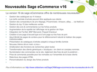 Nouveautés Sage eCommerce v16 La version 16 de sage eCommerce offre de nombreuses nouveautés : Gestion des catalogues sur 4 niveaux Les tarifs centrale d’achats peuvent être appliqués aux clients Gestion des comparateurs de prix Alapage, Priceminister, Amazon, eBay…. via NetEven Gestion du top 10 des meilleures ventes Gestion des avis & commentaires sur les fiches produits Augmentation de la rapidité de l’affichage via la gestion de l’Ajax Intégration de Fia-Net, BNP Mercanet, Paypal Checkout Création d’une page d’accueil type et d’une page sur les frais de port Ajout illimité de pages de contenu pour le référencement naturel et réaliser des pages institutionnelles Présentation de catalogues d’articles adapté à chaque famille d’article Nouveau thème clé en main «Lima » Amélioration des fonctions de recherches (plein texte) Transformation des clients génériques « boutiques » en client en comptes nommés Numérotation des commandes via le site, règlement des frais de port à postériori… Prise de commande possible pour les nomades sur l’ensemble de la base clients Réécriture des pages HTML Personnalisation du design des fiches produits … Plus d’informations sur  http://www.slideshare.net/SageCRM/sage-ecommerce-les-nouveautes-de-la-v16   