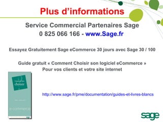 Plus d’informations Service Commercial Partenaires Sage 0 825 066 166 -  www.Sage.fr   Essayez Gratuitement Sage eCommerce 30 jours avec Sage 30 / 100 Guide gratuit « Comment Choisir son logiciel eCommerce » Pour vos clients et votre site internet http://www.sage.fr/pme/documentation/guides-et-livres-blancs   