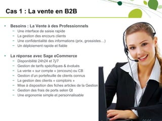 Cas 1 : La vente en B2B Besoins : La Vente à des Professionnels  Une interface de saisie rapide La gestion des encours clients Une confidentialité des informations (prix, grossistes…) Un déploiement rapide et fiable La réponse avec Sage eCommerce Disponibilité 24h24 et 7j/7 Gestion de tarifs spécifiques & évolués La vente « sur compte » (encours) ou CB Gestion d’un portefeuille de clients connus La gestion des clients « comptoirs » Mise à disposition des fiches articles de la Gestion Gestion des frais de ports selon Qt Une ergonomie simple et personnalisable 