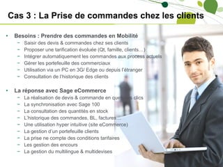 Cas 3 : La Prise de commandes chez les clients Besoins : Prendre des commandes en Mobilité Saisir des devis & commandes chez ses clients Proposer une tarification évoluée (Qt, famille, clients…) Intégrer automatiquement les commandes aux process actuels Gérer les portefeuille des commerciaux Utilisation via un PC en 3G/ Edge ou depuis l’étranger Consultation de l’historique des clients La réponse avec Sage eCommerce La réalisation de devis & commande en quelques clics La synchronisation avec Sage 100 La consultation des quantités en stock L’historique des commandes, BL, factures… Une utilisation hyper intuitive (site eCommerce) La gestion d’un portefeuille clients La prise ne compte des conditions tarifaires Les gestion des encours La gestion du multilingue & multidevises 