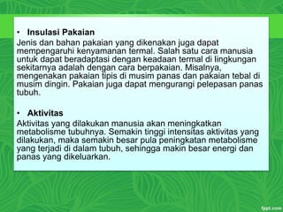 • Insulasi Pakaian
Jenis dan bahan pakaian yang dikenakan juga dapat
mempengaruhi kenyamanan termal. Salah satu cara manusia
untuk dapat beradaptasi dengan keadaan termal di lingkungan
sekitarnya adalah dengan cara berpakaian. Misalnya,
mengenakan pakaian tipis di musim panas dan pakaian tebal di
musim dingin. Pakaian juga dapat mengurangi pelepasan panas
tubuh.
• Aktivitas
Aktivitas yang dilakukan manusia akan meningkatkan
metabolisme tubuhnya. Semakin tinggi intensitas aktivitas yang
dilakukan, maka semakin besar pula peningkatan metabolisme
yang terjadi di dalam tubuh, sehingga makin besar energi dan
panas yang dikeluarkan.
 