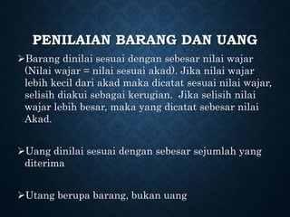 PENILAIAN BARANG DAN UANG
Barang dinilai sesuai dengan sebesar nilai wajar
(Nilai wajar = nilai sesuai akad). Jika nilai wajar
lebih kecil dari akad maka dicatat sesuai nilai wajar,
selisih diakui sebagai kerugian. Jika selisih nilai
wajar lebih besar, maka yang dicatat sebesar nilai
Akad.
Uang dinilai sesuai dengan sebesar sejumlah yang
diterima
Utang berupa barang, bukan uang
 