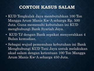 CONTOH KASUS SALAM
• KUD Tengkulak Jaya membutuhkan 100 Ton
Mangga Arum Manis Kw-A seharga Rp. 500
Juta. Guna memenuhi kebutuhan ini KUD
menghubungi Bank Syariah Jaya.
• KUD TJ dengan Bank sepakat menyerahkan 4
Bulan kemudian.
• Sebagai wujud pemenuhan kebutuhan ini Bank
Menghubungi KUD Tani Jaya untuk melakukan
akad salam dengan ketentuan 100 Ton Mangga
Arum Manis Kw-A seharga 450 Juta.
 