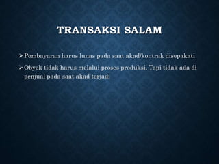 TRANSAKSI SALAM
Pembayaran harus lunas pada saat akad/kontrak disepakati
Obyek tidak harus melalui proses produksi, Tapi tidak ada di
penjual pada saat akad terjadi
 