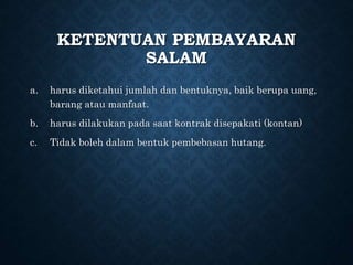 KETENTUAN PEMBAYARAN
SALAM
a. harus diketahui jumlah dan bentuknya, baik berupa uang,
barang atau manfaat.
b. harus dilakukan pada saat kontrak disepakati (kontan)
c. Tidak boleh dalam bentuk pembebasan hutang.
 