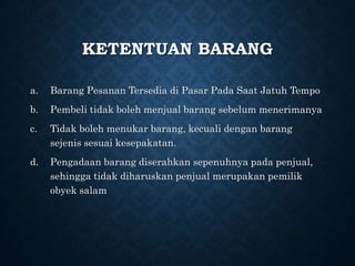 KETENTUAN BARANG
a. Barang Pesanan Tersedia di Pasar Pada Saat Jatuh Tempo
b. Pembeli tidak boleh menjual barang sebelum menerimanya
c. Tidak boleh menukar barang, kecuali dengan barang
sejenis sesuai kesepakatan.
d. Pengadaan barang diserahkan sepenuhnya pada penjual,
sehingga tidak diharuskan penjual merupakan pemilik
obyek salam
 