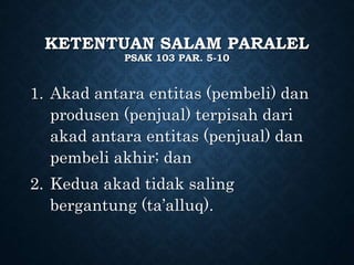 KETENTUAN SALAM PARALEL
PSAK 103 PAR. 5-10
1. Akad antara entitas (pembeli) dan
produsen (penjual) terpisah dari
akad antara entitas (penjual) dan
pembeli akhir; dan
2. Kedua akad tidak saling
bergantung (ta’alluq).
 