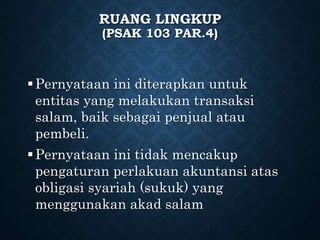 RUANG LINGKUP
(PSAK 103 PAR.4)
Pernyataan ini diterapkan untuk
entitas yang melakukan transaksi
salam, baik sebagai penjual atau
pembeli.
Pernyataan ini tidak mencakup
pengaturan perlakuan akuntansi atas
obligasi syariah (sukuk) yang
menggunakan akad salam
 