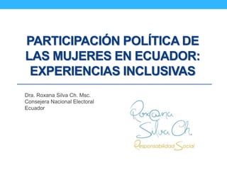 PARTICIPACIÓN POLÍTICA DE
LAS MUJERES EN ECUADOR:
EXPERIENCIAS INCLUSIVAS
Dra. Roxana Silva Ch. Msc.
Consejera Nacional Electoral
Ecuador
 