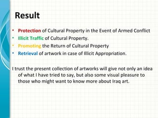 Result
•   Protection of Cultural Property in the Event of Armed Conflict
•   Illicit Traffic of Cultural Property.
•   Promoting the Return of Cultural Property
•   Retrieval of artwork in case of Illicit Appropriation.

I trust the present collection of artworks will give not only an idea
    of what I have tried to say, but also some visual pleasure to
    those who might want to know more about Iraq art.
 