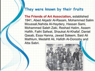 They were known by their fruits
The Friends of Art Association, established
1941, Abed Alqadir Al-Rasam, Mohammed Salim
Moussali,Nahida Al-Haydery, Hassan Sami,
Mohammed Saleh Zaki, Reshad Hatim, Assem
Hafith, Fathi Safwat, Shaukat Al-Khafaf, Daniel
Qasab, Essa Hanna, Jawad Saleem, Said Ali
Mathlum, Medahtt Ali, Hafidh Al-Dorooby and
Atta Sabri.
 