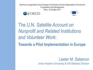 The U.N. Satellite Account on
Nonprofit and Related Institutions
and Volunteer Work:
Towards a Pilot Implementation in Europe
Lester M. Salamon
Johns Hopkins University & UN Statistics Division
Seminar co-organised by the European Commission and the Organisation for Economic
Co-operation and Development,
Paris, 16 October 2017
 