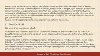 Wahai, Allah! Berilah ampunan baginya dan rahmatilah dia. Selamatkanlah dan maafkanlah ia. Berilah
kehormatan untuknya, luaskanlah tempat masuknya, mandikanlah ia dengan air, es dan salju. Bersihkanlah
dia dari kesalahan sebagaimana Engkau bersihkan baju yang putih dari kotoran. Gantikanlah baginya
rumah yang lebih baik dari rumahnya, keluarga yang lebih baik dari keluarganya semula, isteri yang lebih
baik dari isterinya semula. Masukkanlah ia ke dalam surga, lindungilah dari adzab kubur dan adzab neraka.
[HR Muslim dari 'Auf bin Malik]
Apabila mayitnya seorang wanita, maka diganti dengan dhamir muannats….
( ‫ا‬َ‫ه‬ْ‫م‬َ‫ح‬ ْ‫ار‬ َ‫و‬ ‫ا‬َ‫ه‬َ‫ل‬ ْ‫ر‬ِ‫ف‬ْ‫غ‬‫ا‬ َّ‫م‬ُ‫ه‬َّ‫الل‬)....
Jika mayit anak-anak doanya adalah:
Allahummaj’alhu faratahn li abawaihi wa salafan wa dzukhran wa’izhatan wa’tibaaran wa syafii’an wa
tsaqqil bihii mawaaziinahumma wafrighish-shabra ‘alaa quluubihimmaa wa laa taftinhumaa ba’dahu wa
laa tahrimna ajrahu.
Artinya: “Ya Allah, jadikanlah ia sebagai simpanan pendahuluan bagi ayah bundanya dan sebagai titipan,
kebajikan yang didahulukan, dan menjadi pengajaran ibarat serta syafa’at bagi orangtuanya. Dan
beratkanlah timbangan ibu-bapaknya karenanya, serta berilah kesabaran dalam hati kedua ibu bapaknya.
Dan janganlah menjadikan fitnah bagi ayah bundanya sepeninggalnya, dan janganlah Tuhan menghalangi
pahala kepada dua orangtuanya.”
Created by:Sigit Winarso And Rizen Handika
 