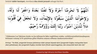 Setelah takbir keempat, membaca doa shalat jenazah sebagai berikut:
“Allahumma Laa Tahrimna Ajrahu wa laa taftinnaa ba’dahu waghfirlana walahu, waliikhwaninalladziinasabaquuna
biliimaani walaataj’al fii quluubinaa gillan lilladiina amanuu robbanaa innakarouufurrohiim”.
Artinya: “Ya Allah, janganlah kiranya pahalanya tidak sampai kepada kami (janganlah Engkau meluputkan kami
akan pahalanya), dan janganlah Engkau member kami fitnah sepeninggalnya, dan ampunilah kami dan dia.”
Created by:Sigit Winarso And Rizen Handika
 