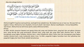 Atau doa sebagai berikut:
Allohummaghfirli hayyinaa wamayyitinaa, washoghiirinaa wakabiirinaa. Wa dzakarinaa wa un tsaa naa. Wa syaa hidi naa
waghoo ii binaa. Allohumma man ahyaitahu minnaa fa ahyihi ‘alal islaam. Waman tawaffaytahu minnaa fatawaffahu
‘alal iimaan. Allohumma laa tahrimnaa ajrohu walaa taftinnaa ba’dahu.
Artinya
Ya Allah, berilah ampunan kepada oran gyang hidup dan yang mati diantara kami, yang kecil dan yan gbesar diantara
kami, yang laki-laki dan yang perempuan diantara kami, yang hadir dan yang tidak hadir diantara kami. Ya Allah,
barangsiapa yang Engkau hidupkan diantara kami, maka hidupkanlah dalam hidup Islam dan barangsiapa yang Engkau
matikan diantara kami, maka matikanlah dalam Iman. Ya Allah, janganlah Engkau haramkan kami dari pahalanya dan
janganlah Engkau beri kami fitnah setelah kematiannya
.
Created by:Sigit Winarso And Rizen Handika
 