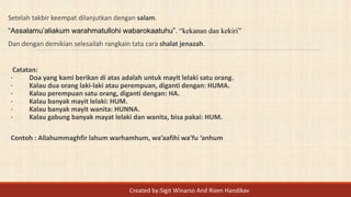 Setelah takbir keempat dilanjutkan dengan salam.
“Assalamu’aliakum warahmatullohi wabarokaatuhu”. “kekanan dan kekiri”
Dan dengan demikian selesailah rangkain tata cara shalat jenazah.
Catatan:
· Doa yang kami berikan di atas adalah untuk mayit lelaki satu orang.
· Kalau dua orang laki-laki atau perempuan, diganti dengan: HUMA.
· Kalau perempuan satu orang, diganti dengan: HA.
· Kalau banyak mayit lelaki: HUM.
· Kalau banyak mayit wanita: HUNNA.
· Kalau gabung banyak mayat lelaki dan wanita, bisa pakai: HUM.
Contoh : Allahummaghfir lahum warhamhum, wa’aafihi wa’fu ‘anhum
Created by:Sigit Winarso And Rizen Handikav
 