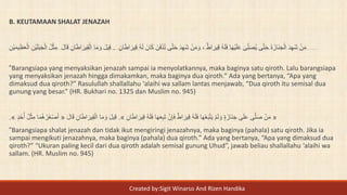 B. KEUTAMAAN SHALAT JENAZAH
ْ‫ن‬َ‫م‬‫ي‬ِ‫ق‬ ُ‫ه‬َ‫ل‬ َ‫ان‬َ‫ك‬ َ‫ن‬َ‫ف‬ْ‫د‬ُ‫ت‬ ‫ى‬َّ‫ت‬َ‫ح‬ َ‫د‬ِ‫ه‬َ‫ش‬ ْ‫ن‬َ‫م‬ َ‫و‬ ، ٌ‫ط‬‫ا‬ َ‫ير‬ِ‫ق‬ ُ‫ه‬َ‫ل‬َ‫ف‬ ‫ا‬َ‫ه‬ْ‫ي‬َ‫ل‬َ‫ع‬ َ‫ى‬ِ‫ل‬َ‫ص‬ُ‫ي‬ ‫ى‬َّ‫ت‬َ‫ح‬ َ‫ة‬َ‫َاز‬‫ن‬َ‫ج‬ْ‫ال‬ َ‫د‬ِ‫ه‬َ‫ش‬ِ‫ان‬َ‫ط‬‫ا‬ َ‫ر‬.َ‫ل‬‫ا‬َ‫ق‬ ِ‫ان‬َ‫ط‬‫ا‬َ‫ير‬ِ‫ق‬ْ‫ال‬ ‫ا‬َ‫م‬ َ‫و‬ َ‫ل‬‫ي‬ِ‫ق‬ِ‫ْن‬‫ي‬َ‫م‬‫ي‬ِ‫ظ‬َ‫ع‬ْ‫ال‬ ِ‫ْن‬‫ي‬َ‫ل‬َ‫ب‬َ‫ج‬ْ‫ال‬ ُ‫ل‬ْ‫ث‬ِ‫م‬
“Barangsiapa yang menyaksikan jenazah sampai ia menyolatkannya, maka baginya satu qiroth. Lalu barangsiapa
yang menyaksikan jenazah hingga dimakamkan, maka baginya dua qiroth.” Ada yang bertanya, “Apa yang
dimaksud dua qiroth?” Rasulullah shallallahu ‘alaihi wa sallam lantas menjawab, “Dua qiroth itu semisal dua
gunung yang besar.” (HR. Bukhari no. 1325 dan Muslim no. 945)
«ِ‫ان‬َ‫ط‬‫ا‬ َ‫ير‬ِ‫ق‬ ُ‫ه‬َ‫ل‬َ‫ف‬ ‫ا‬َ‫ه‬َ‫ع‬ِ‫ب‬َ‫ت‬ ْ‫ن‬ِ‫إ‬َ‫ف‬ ٌ‫ط‬‫ا‬ َ‫ير‬ِ‫ق‬ ُ‫ه‬َ‫ل‬َ‫ف‬ ‫ا‬َ‫ه‬ْ‫ع‬َ‫ب‬ْ‫ت‬َ‫ي‬ ْ‫م‬َ‫ل‬ َ‫و‬ ٍ‫ة‬َ‫َاز‬‫ن‬َ‫ج‬ ‫ى‬َ‫ل‬َ‫ع‬ ‫ى‬َّ‫ل‬َ‫ص‬ ْ‫ن‬َ‫م‬».‫ا‬ ‫ا‬َ‫م‬ َ‫و‬ َ‫ل‬‫ي‬ِ‫ق‬َ‫ل‬‫ا‬َ‫ق‬ ِ‫ان‬َ‫ط‬‫ا‬ َ‫ير‬ِ‫ق‬ْ‫ل‬«ٍ‫د‬ُ‫ح‬ُ‫أ‬ ُ‫ل‬ْ‫ث‬ِ‫م‬ ‫ا‬َ‫م‬ُ‫ه‬ُ‫َر‬‫غ‬ْ‫ص‬َ‫أ‬».
“Barangsiapa shalat jenazah dan tidak ikut mengiringi jenazahnya, maka baginya (pahala) satu qiroth. Jika ia
sampai mengikuti jenazahnya, maka baginya (pahala) dua qiroth.” Ada yang bertanya, “Apa yang dimaksud dua
qiroth?” “Ukuran paling kecil dari dua qiroth adalah semisal gunung Uhud”, jawab beliau shallallahu ‘alaihi wa
sallam. (HR. Muslim no. 945)
Created by:Sigit Winarso And Rizen Handika
 