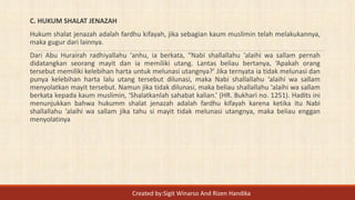 C. HUKUM SHALAT JENAZAH
Hukum shalat jenazah adalah fardhu kifayah, jika sebagian kaum muslimin telah melakukannya,
maka gugur dari lainnya.
Dari Abu Hurairah radhiyallahu ‘anhu, ia berkata, “Nabi shallallahu ‘alaihi wa sallam pernah
didatangkan seorang mayit dan ia memiliki utang. Lantas beliau bertanya, ‘Apakah orang
tersebut memiliki kelebihan harta untuk melunasi utangnya?’ Jika ternyata ia tidak melunasi dan
punya kelebihan harta lalu utang tersebut dilunasi, maka Nabi shallallahu ‘alaihi wa sallam
menyolatkan mayit tersebut. Namun jika tidak dilunasi, maka beliau shallallahu ‘alaihi wa sallam
berkata kepada kaum muslimin, ‘Shalatkanlah sahabat kalian.’ (HR. Bukhari no. 1251). Hadits ini
menunjukkan bahwa hukumm shalat jenazah adalah fardhu kifayah karena ketika itu Nabi
shallallahu ‘alaihi wa sallam jika tahu si mayit tidak melunasi utangnya, maka beliau enggan
menyolatinya
Created by:Sigit Winarso And Rizen Handika
 
