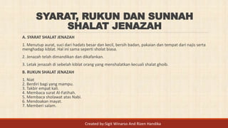 SYARAT, RUKUN DAN SUNNAH
SHALAT JENAZAH
A. SYARAT SHALAT JENAZAH
1. Menutup aurat, suci dari hadats besar dan kecil, bersih badan, pakaian dan tempat dari najis serta
menghadap kiblat. Hal ini sama seperti sholat biasa.
2. Jenazah telah dimandikan dan dikafankan.
3. Letak jenazah di sebelah kiblat orang yang menshalatkan kecuali shalat ghoib.
B. RUKUN SHALAT JENAZAH
1. Niat
2. Berdiri bagi yang mampu.
3. Takbir empat kali.
4. Membaca surat Al-Fatihah.
5. Membaca sholawat atas Nabi.
6. Mendoakan mayat.
7. Memberi salam.
Created by:Sigit Winarso And Rizen Handika
 