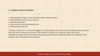 C. SUNNAH SHALAT JENAZAH
1. Mengangkat tangan pada tiap-tiap takbir (empat takbir)
2. Merendahkan suara bacaan (sirr)
3. Membaca ta’awuz
4. Disunnahkan banyak pengikutnya
5. Memperbanyak shaf
“Setiap orang mu’min yang meninggal, lalu dishalatkan oleh umat Islam yang banyaknya sampai
tiga shaf akan diampuni dosanya. Oleh sebab itu Malik bin Hubairah selalu berusaha
membentuk tiga shaf, jika jumlah orang yang shalat jenazah tidak banyak. (Diriwayatkan oleh
Ahmad, Abu Dawud dan Ibnu Majah).
Created by:Sigit Winarso And Rizen Handika
 