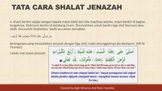 TATA CARA SHALAT JENAZAH
a. Imam berdiri sejajar dengan kepala mayit lelaki dan bila mayitnya wanita, imam berdiri di bagian
tengahnya. Makmum berdiri di belakang imam. Disunnahkan untuk berdiri tiga shaf (barisan) atau
lebih. Rasulullah Shallallahu 'alaihi wa sallam bersabda:
َ‫ب‬َ‫ج‬ ْ‫و‬َ‫أ‬ ْ‫د‬َ‫ق‬َ‫ف‬ ٍ‫وف‬ُ‫ف‬ُ‫ص‬ ُ‫ة‬َ‫ث‬ َ‫َل‬َ‫ث‬ ِ‫ه‬ْ‫ي‬َ‫ل‬َ‫ع‬ ‫ى‬َّ‫ل‬َ‫ص‬ ْ‫ن‬َ‫م‬
Barangsiapa yang menyalatkan jenazah dengan tiga shaf, maka sesungguhnya dia diampuni. [HR At
Tirmidzi]
Lafadz niat shalat jenazah:
Created by:Sigit Winarso And Rizen Handika
 