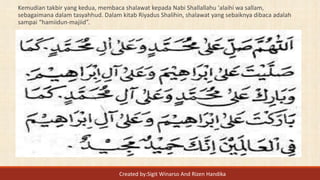 Kemudian takbir yang kedua, membaca shalawat kepada Nabi Shallallahu 'alaihi wa sallam,
sebagaimana dalam tasyahhud. Dalam kitab Riyadus Shalihin, shalawat yang sebaiknya dibaca adalah
sampai “hamiidun-majiid”.
Created by:Sigit Winarso And Rizen Handika
 