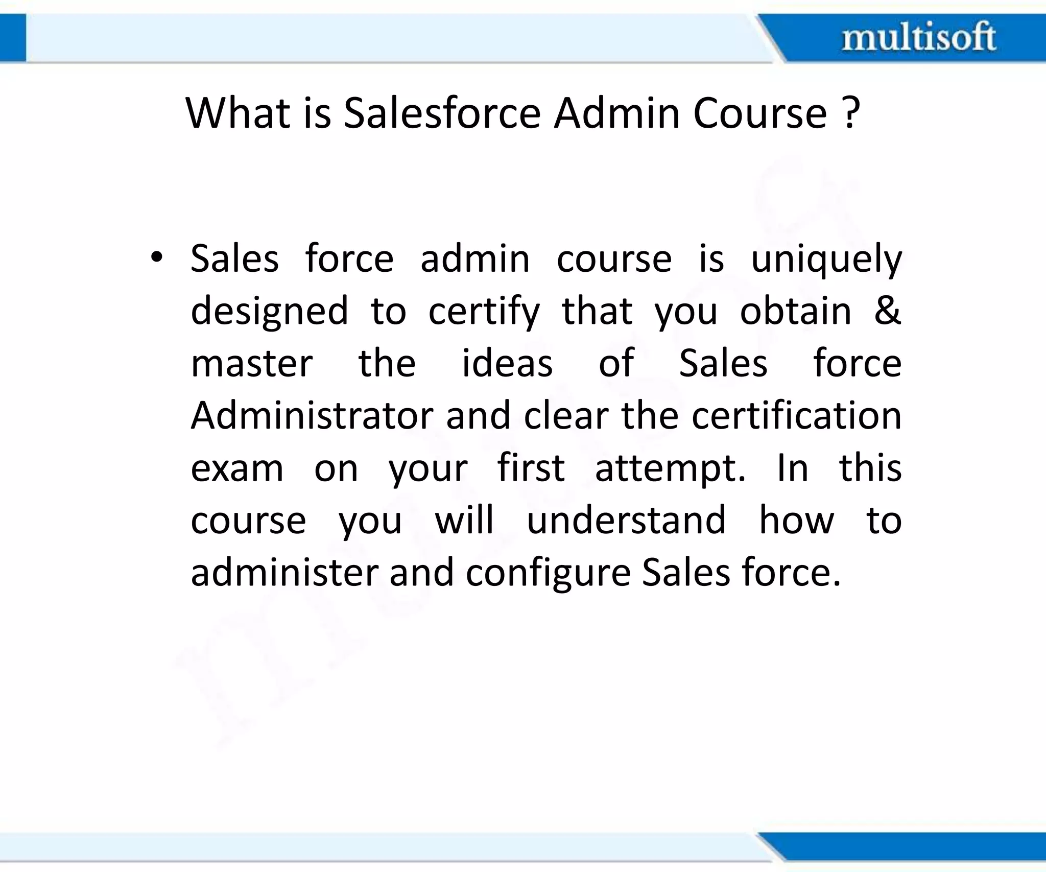 What is Salesforce Admin Course ?
• Sales force admin course is uniquely
designed to certify that you obtain &
master the ideas of Sales force
Administrator and clear the certification
exam on your first attempt. In this
course you will understand how to
administer and configure Sales force.
 